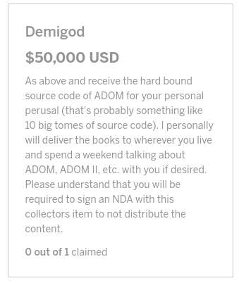  Demigod
$50,000 USD
As above and receive the hard bound source code of ADOM for your personal perusal (that's probably something like 10 big tomes of source code). I personally will deliver the books to wherever you live and spend a weekend talking about ADOM, ADOM II, etc. with you if desired. Please understand that you will be required to sign an NDA with this collectors item to not distribute the content.
0 out of 1 claimed